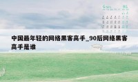 中国最年轻的网络黑客高手_90后网络黑客高手是谁