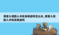 黑客入侵他人手机有痕迹吗怎么办_黑客入侵他人手机有痕迹吗