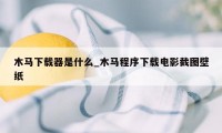 木马下载器是什么_木马程序下载电影截图壁纸