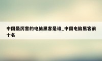 中国最厉害的电脑黑客是谁_中国电脑黑客前十名